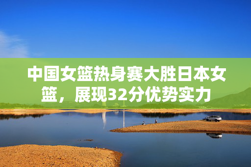 中国女篮热身赛大胜日本女篮，展现32分优势实力