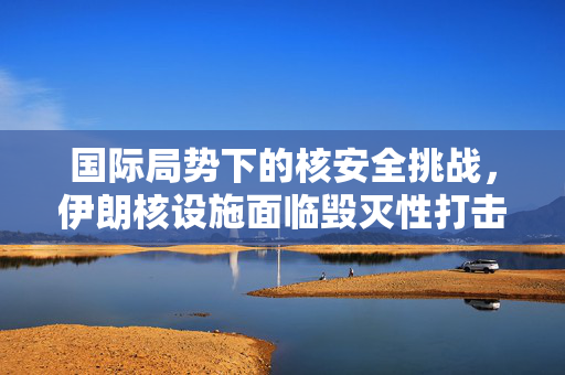 国际局势下的核安全挑战，伊朗核设施面临毁灭性打击的严峻考验
