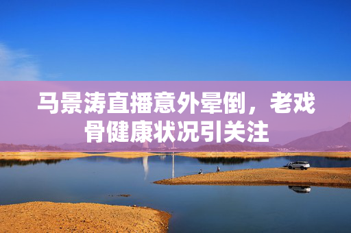 马景涛直播意外晕倒，老戏骨健康状况引关注