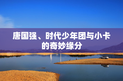 唐国强、时代少年团与小卡的奇妙缘分