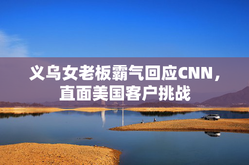 义乌女老板霸气回应CNN，直面美国客户挑战