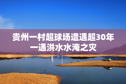贵州一村超球场遭遇超30年一遇洪水水淹之灾