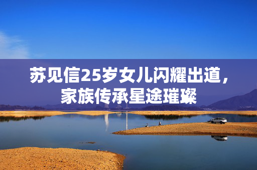苏见信25岁女儿闪耀出道，家族传承星途璀璨