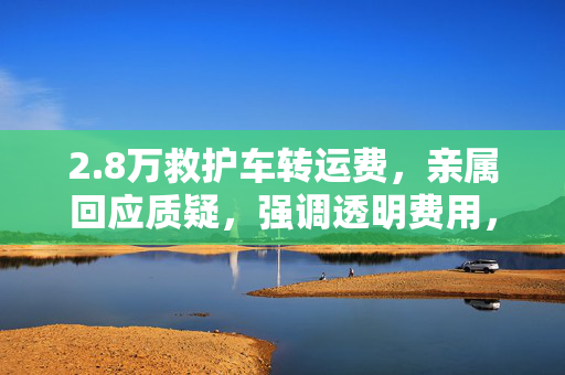 2.8万救护车转运费，亲属回应质疑，强调透明费用，生命至上的重要性