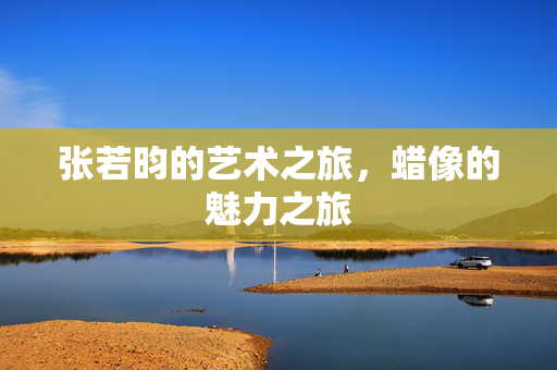 张若昀的艺术之旅，蜡像的魅力之旅