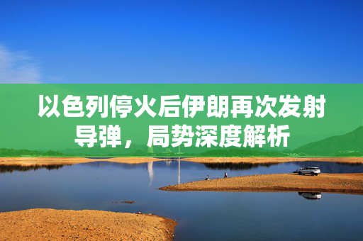 以色列停火后伊朗再次发射导弹，局势深度解析