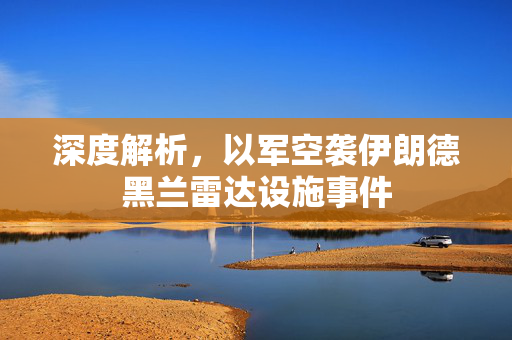 深度解析，以军空袭伊朗德黑兰雷达设施事件