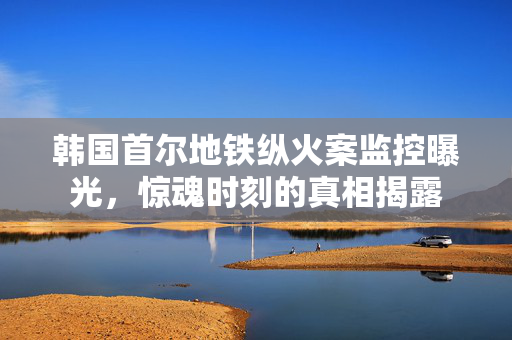 韩国首尔地铁纵火案监控曝光，惊魂时刻的真相揭露