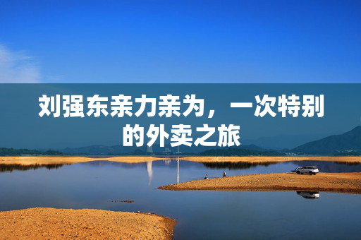 刘强东亲力亲为，一次特别的外卖之旅