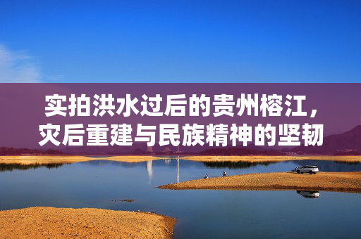 实拍洪水过后的贵州榕江，灾后重建与民族精神的坚韧不拔