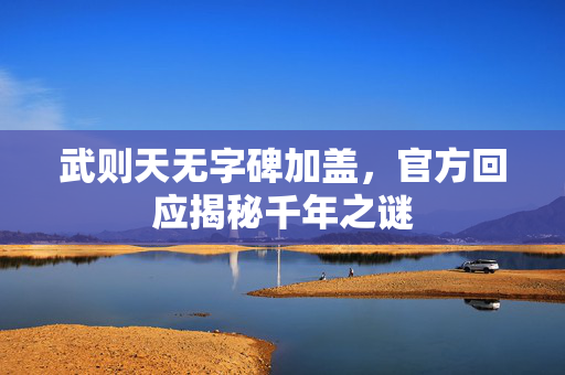 武则天无字碑加盖，官方回应揭秘千年之谜
