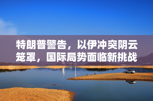 特朗普警告，以伊冲突阴云笼罩，国际局势面临新挑战