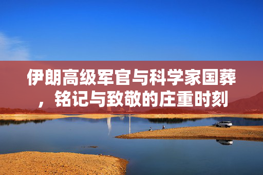 伊朗高级军官与科学家国葬，铭记与致敬的庄重时刻