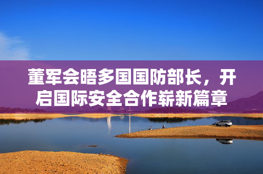 董军会晤多国国防部长，开启国际安全合作崭新篇章
