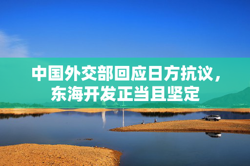 中国外交部回应日方抗议，东海开发正当且坚定