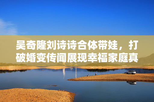 吴奇隆刘诗诗合体带娃，打破婚变传闻展现幸福家庭真情