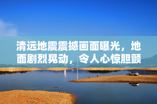 清远地震震撼画面曝光，地面剧烈晃动，令人心惊胆颤