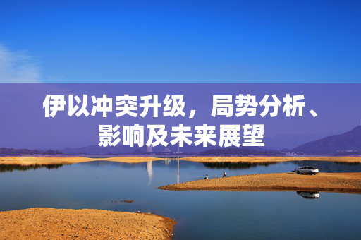 伊以冲突升级，局势分析、影响及未来展望