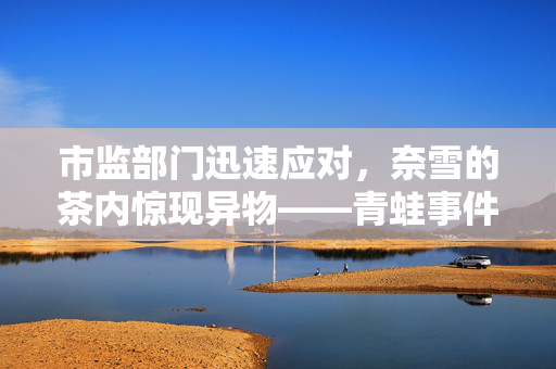 市监部门迅速应对，奈雪的茶内惊现异物——青蛙事件曝光