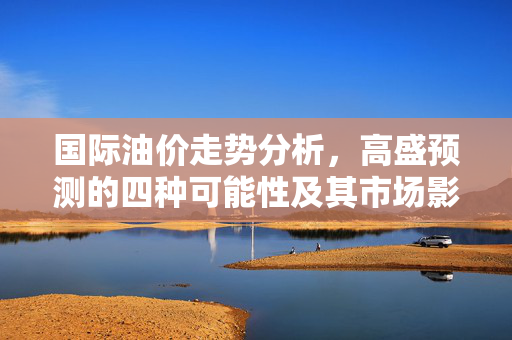 国际油价走势分析，高盛预测的四种可能性及其市场影响