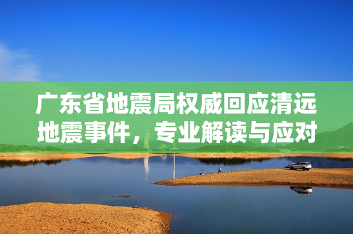 广东省地震局权威回应清远地震事件，专业解读与应对措施