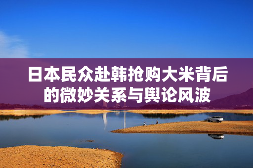 日本民众赴韩抢购大米背后的微妙关系与舆论风波