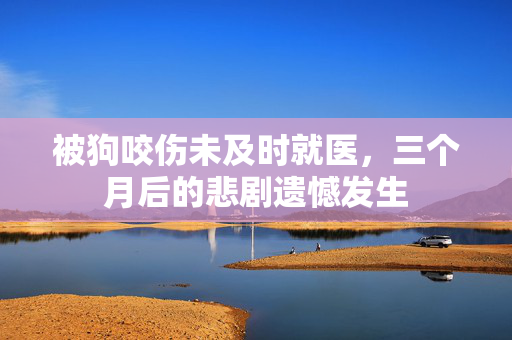 被狗咬伤未及时就医，三个月后的悲剧遗憾发生