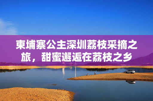 柬埔寨公主深圳荔枝采摘之旅，甜蜜邂逅在荔枝之乡