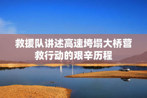 救援队讲述高速垮塌大桥营救行动的艰辛历程