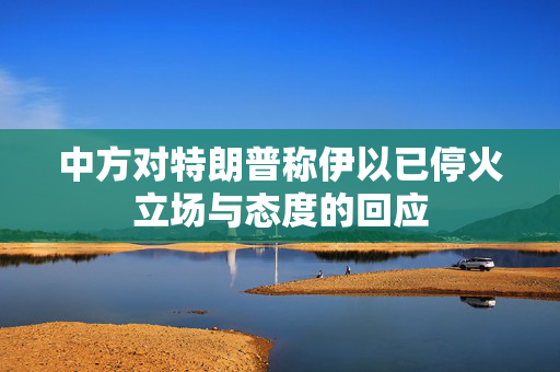 中方对特朗普称伊以已停火立场与态度的回应
