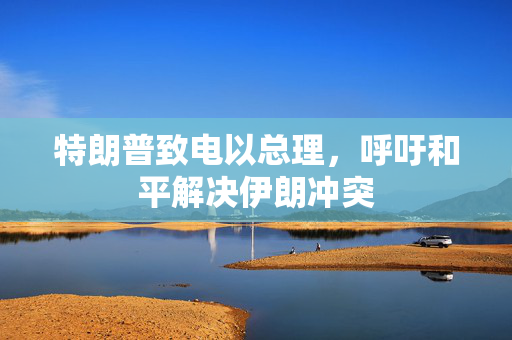 特朗普致电以总理，呼吁和平解决伊朗冲突