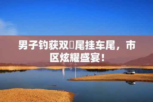 男子钓获双鳡尾挂车尾，市区炫耀盛宴！