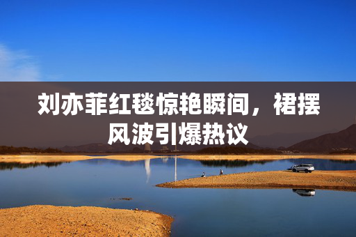 刘亦菲红毯惊艳瞬间，裙摆风波引爆热议