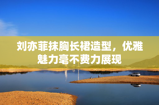 刘亦菲抹胸长裙造型，优雅魅力毫不费力展现