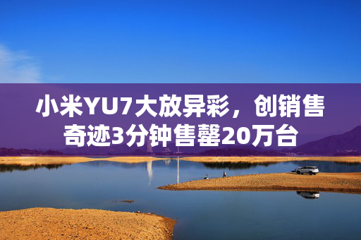 小米YU7大放异彩，创销售奇迹3分钟售罄20万台