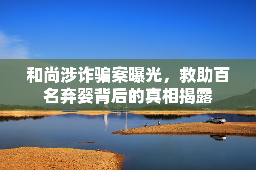 和尚涉诈骗案曝光，救助百名弃婴背后的真相揭露