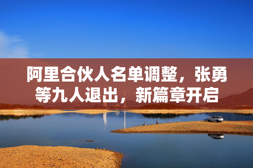 阿里合伙人名单调整，张勇等九人退出，新篇章开启