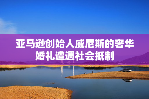 亚马逊创始人威尼斯的奢华婚礼遭遇社会抵制