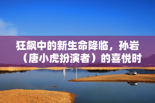 狂飙中的新生命降临，孙岩（唐小虎扮演者）的喜悦时刻