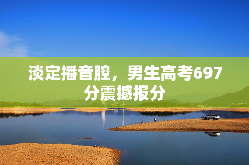 淡定播音腔，男生高考697分震撼报分