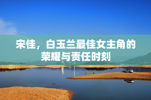 宋佳，白玉兰最佳女主角的荣耀与责任时刻