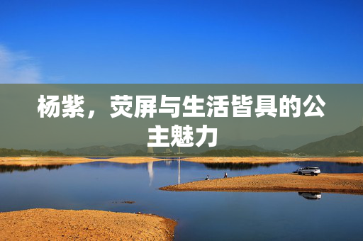 杨紫，荧屏与生活皆具的公主魅力
