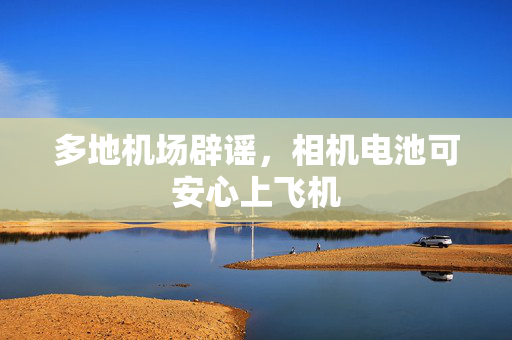 多地机场辟谣，相机电池可安心上飞机