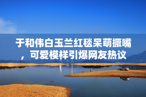 于和伟白玉兰红毯呆萌撅嘴，可爱模样引爆网友热议