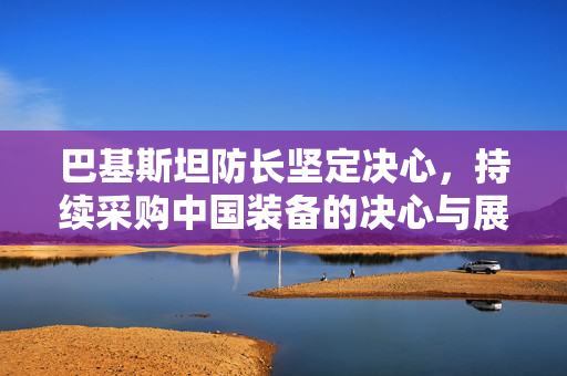 巴基斯坦防长坚定决心，持续采购中国装备的决心与展望