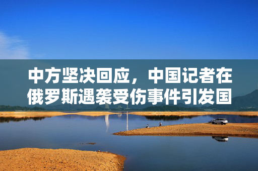 中方坚决回应，中国记者在俄罗斯遇袭受伤事件引发国际关注
