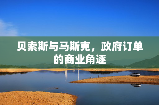 贝索斯与马斯克，政府订单的商业角逐