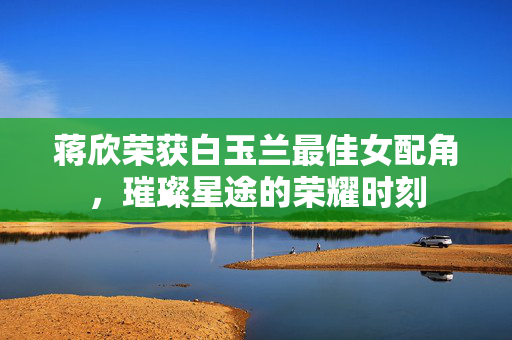 蒋欣荣获白玉兰最佳女配角，璀璨星途的荣耀时刻