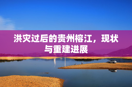 洪灾过后的贵州榕江，现状与重建进展