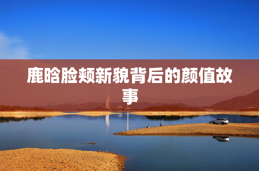 鹿晗脸颊新貌背后的颜值故事